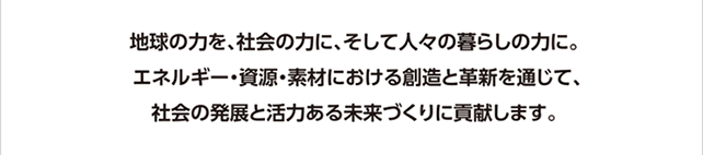 地球の力を、社会の力に、そして人々の暮らしの力に。
エネルギー・資源・素材における創造と革新を通じて、社会の発展と活力ある未来づくりに貢献します。